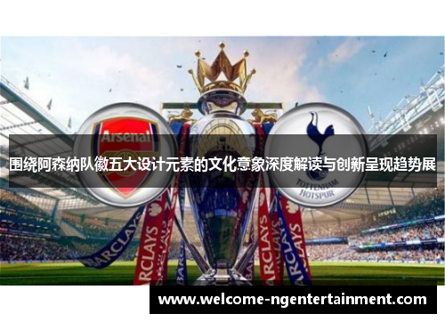 围绕阿森纳队徽五大设计元素的文化意象深度解读与创新呈现趋势展